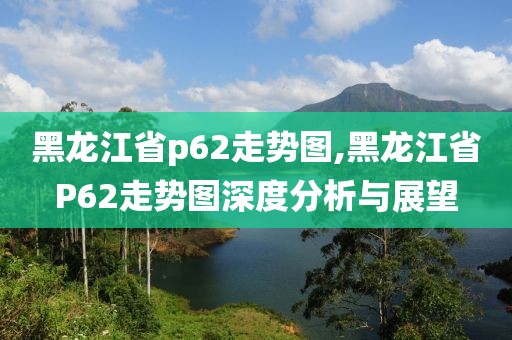 黑龙江省p62走势图,黑龙江省P62走势图深度分析与展望