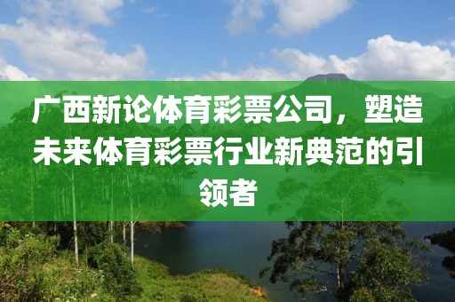 广西新论体育彩票公司，塑造未来体育彩票行业新典范的引领者