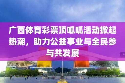 广西体育彩票顶呱呱活动掀起热潮，助力公益事业与全民参与共发展